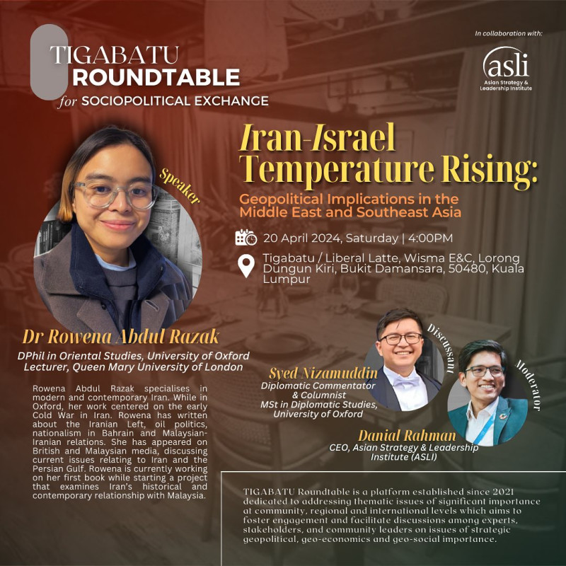 TIGABATU Roundtable for Sociopolitical Exchange 

Topic: Iran-Israel Temperature Rising: Geopolitical Implications in the Middle East and Southeast Asia

Date: Saturday, 20 April
Time: 4pm 
Venue: Tiga Batu / Liberal Latte, Wisma E&C, Lorong Dungun Kiri, Bukit Damansara, 50480, KL

Lead speaker: Dr Rowena Abdul Razak, DPhil in Oriental Studies, University of Oxford & Lecturer, Queen Mary University of London

Discussant: Syed Nizamuddin, Diplomatic Commentator & Columnist & MSt in Diplomatic Studies, University of Oxford 

Moderator: Danial Rahman, CEO, Asian Strategy & Leadership Institute (ASLI)

Register now through the link in our bio.

(Seats are limited on a first come, first serve basis). #iranisrael